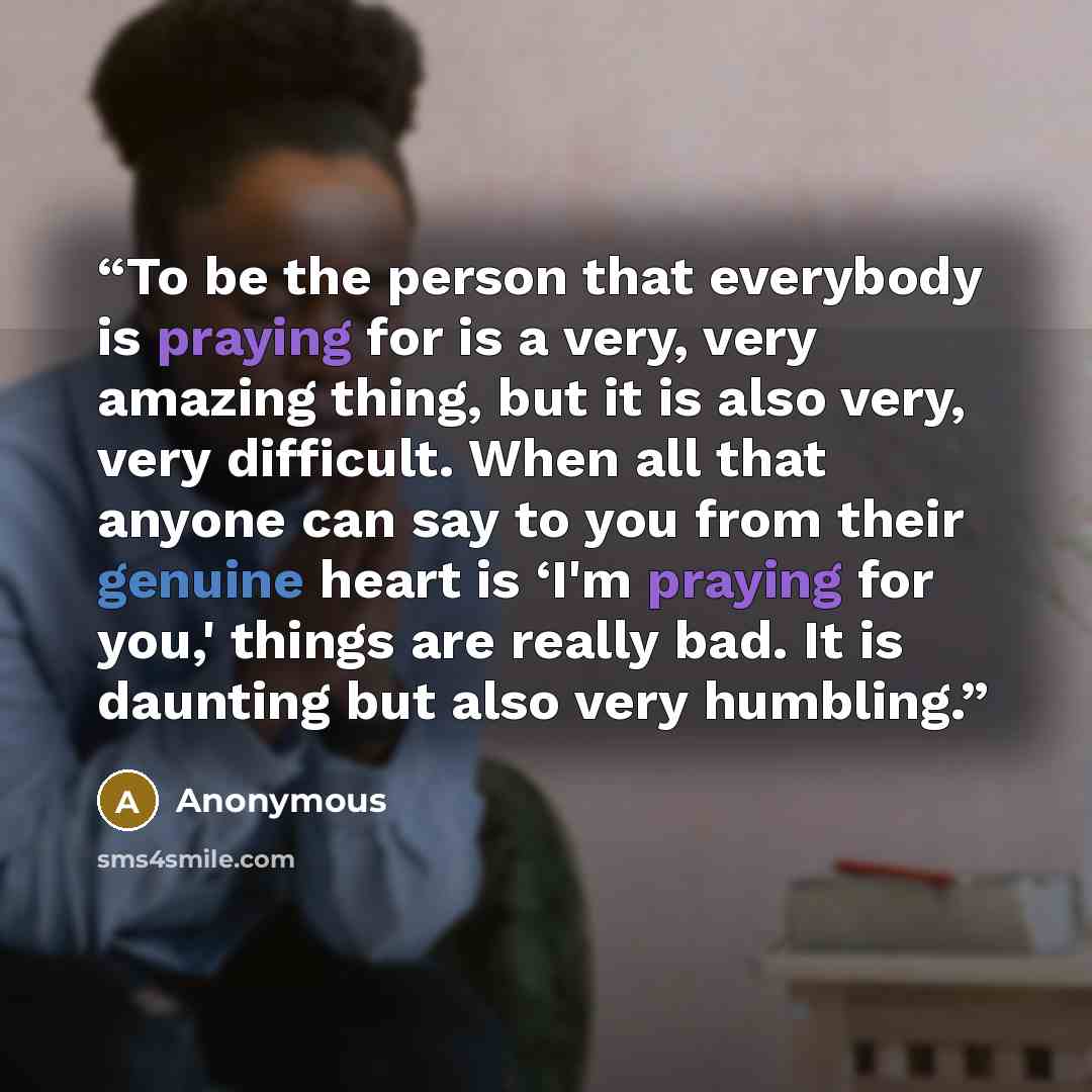 “To be the person that everybody is praying for is a very, very amazing thing, but it is also very, very difficult. When all that anyone can say to you from their genuine heart is ‘I'm praying for you,' things are really bad. It is daunting but also very humbling.” quote by Anonymous