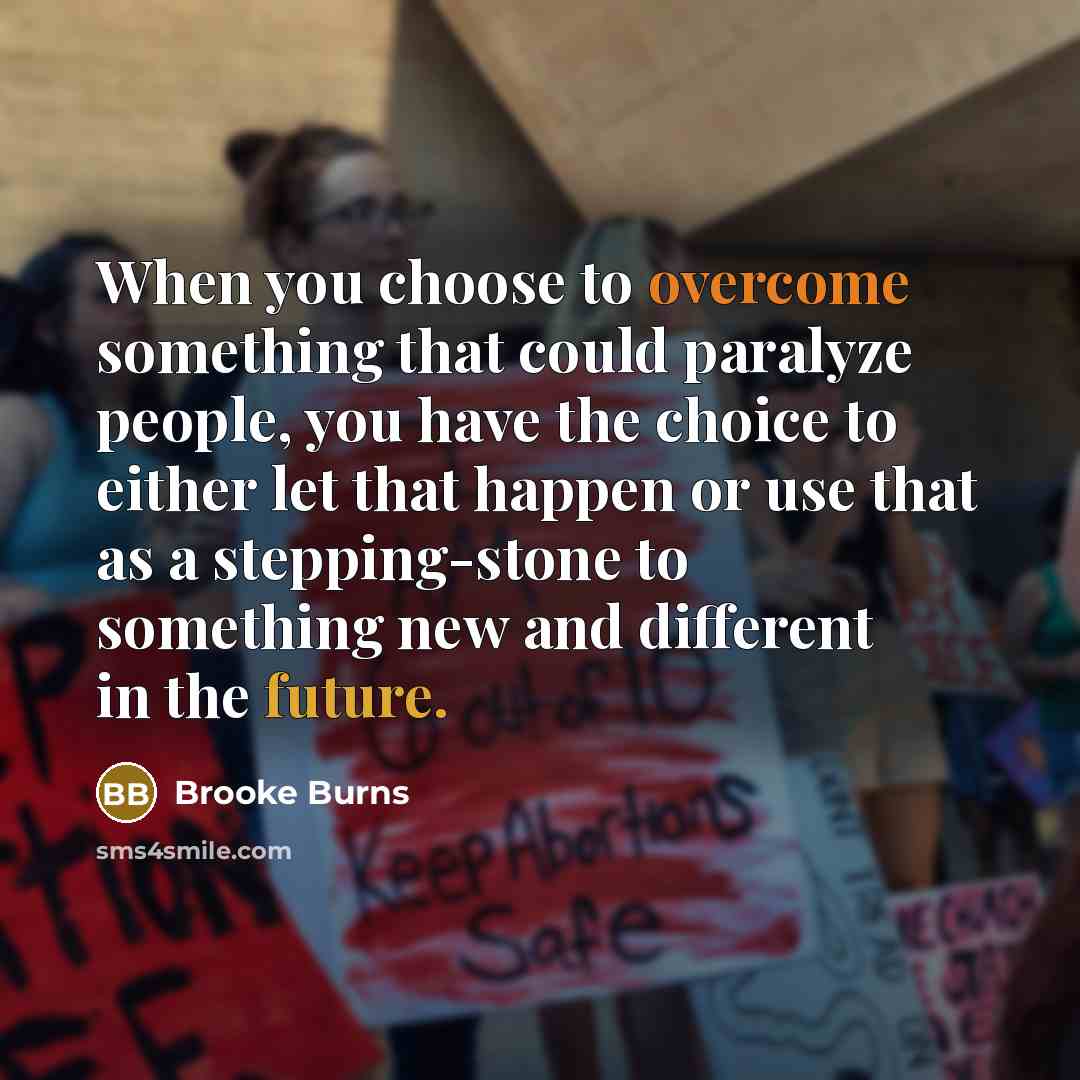 “When you choose to overcome something that could paralyze people, you have the choice to either let that happen or use that as a stepping-stone to something new and different in the future.” quote by Brooke Burns