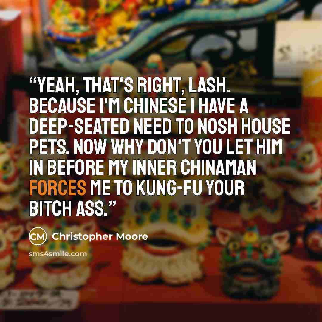 “Yeah, that's right, Lash. Because I'm Chinese I have a deep-seated need to nosh house pets. Now why don't you let him in before my inner Chinaman forces me to kung-fu your bitch ass.” quote by Christopher Moore
