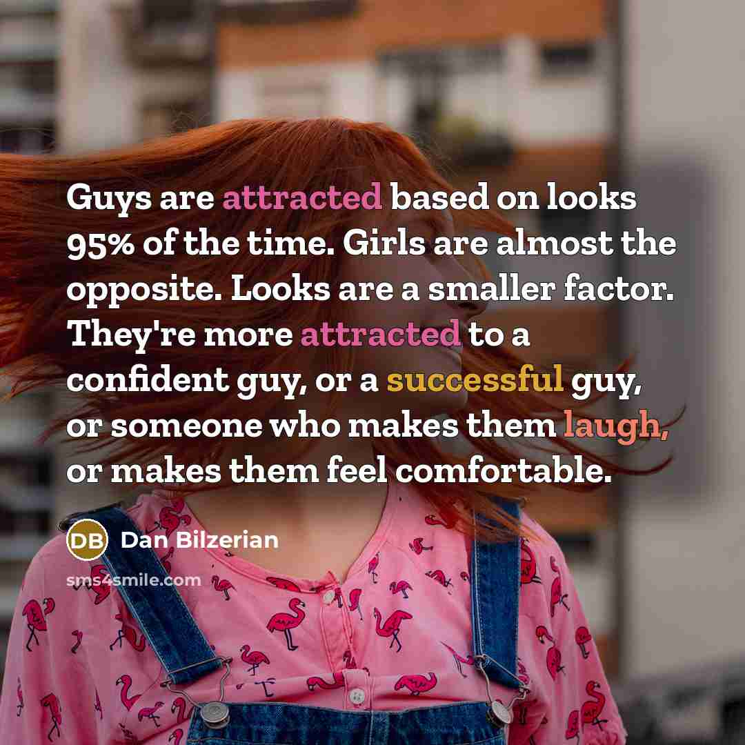 “Guys are attracted based on looks 95% of the time. Girls are almost the opposite. Looks are a smaller factor. They're more attracted to a confident guy, or a successful guy, or someone who makes them laugh, or makes them feel comfortable.” quote by Dan Bilzerian