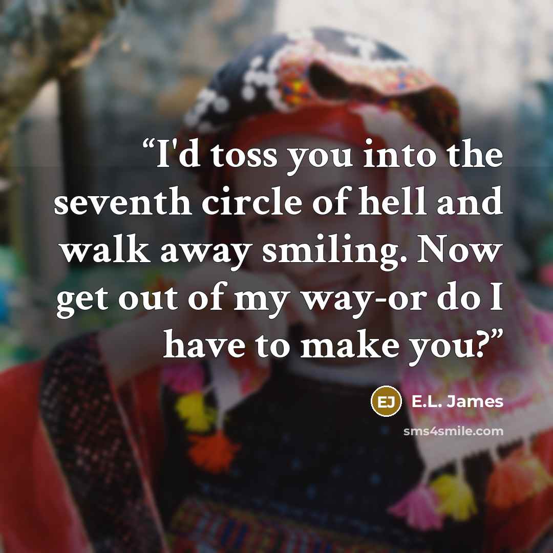 “I'd toss you into the seventh circle of hell and walk away smiling. Now get out of my way-or do I have to make you?” quote by E.L. James