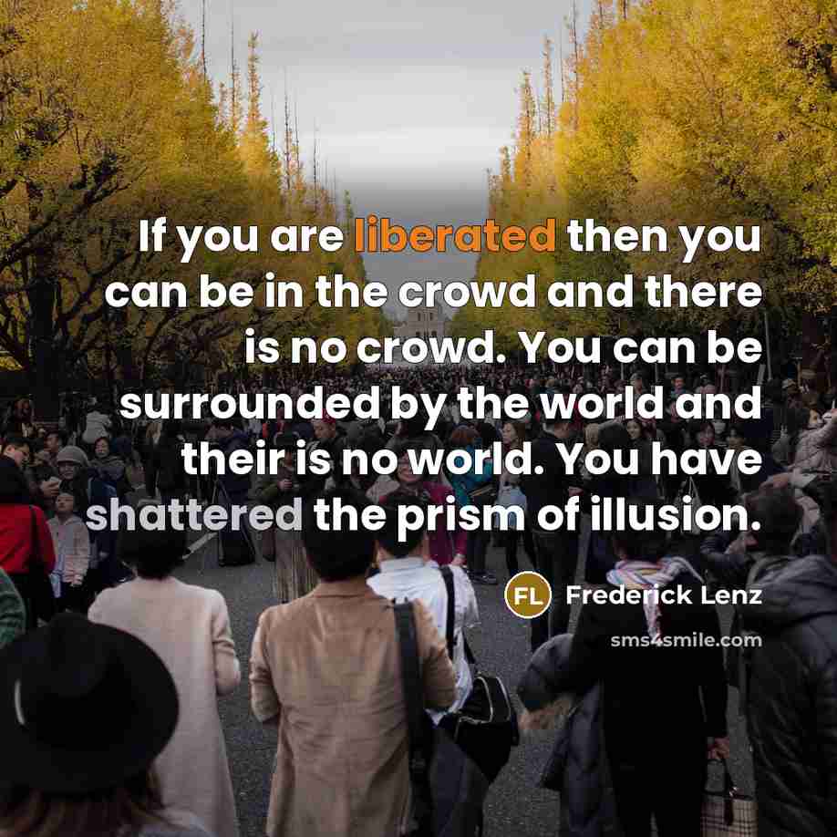 “If you are liberated then you can be in the crowd and there is no crowd. You can be surrounded by the world and their is no world. You have shattered the prism of illusion.” quote by Frederick Lenz