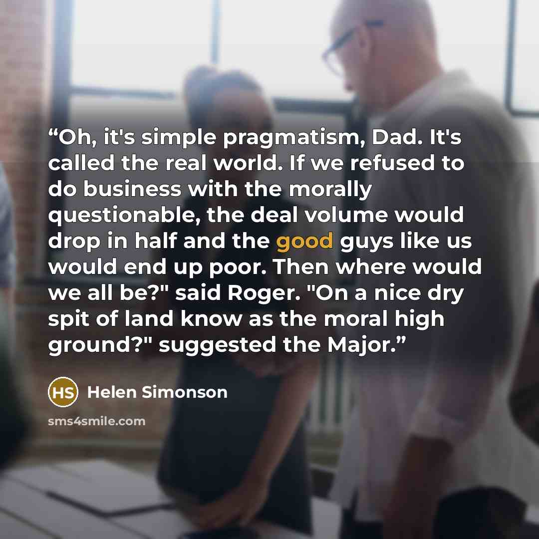 “Oh, it's simple pragmatism, Dad. It's called the real world. If we refused to do business with the morally questionable, the deal volume would drop in half and the good guys like us would end up poor. Then where would we all be?" said Roger. "On a nice dry spit of land know as the moral high…” quote by Helen Simonson