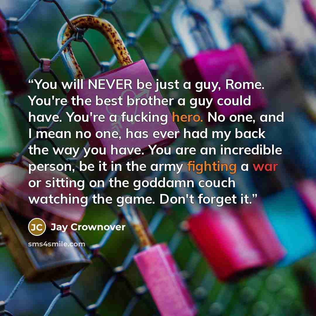“You will NEVER be just a guy, Rome. You're the best brother a guy could have. You're a fucking hero. No one, and I mean no one, has ever had my back the way you have. You are an incredible person, be it in the army fighting a war or sitting on the goddamn couch watching the game. Don't forget it.” quote by Jay Crownover