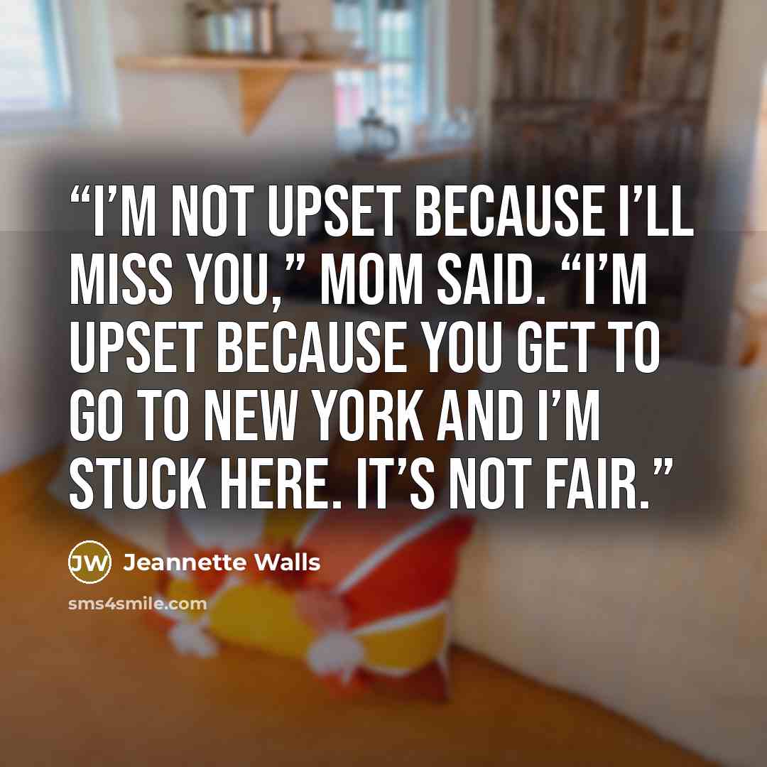 “I’m not upset because I’ll miss you,” Mom said. “I’m upset because you get to go to New York and I’m stuck here. It’s not fair.” quote by Jeannette Walls