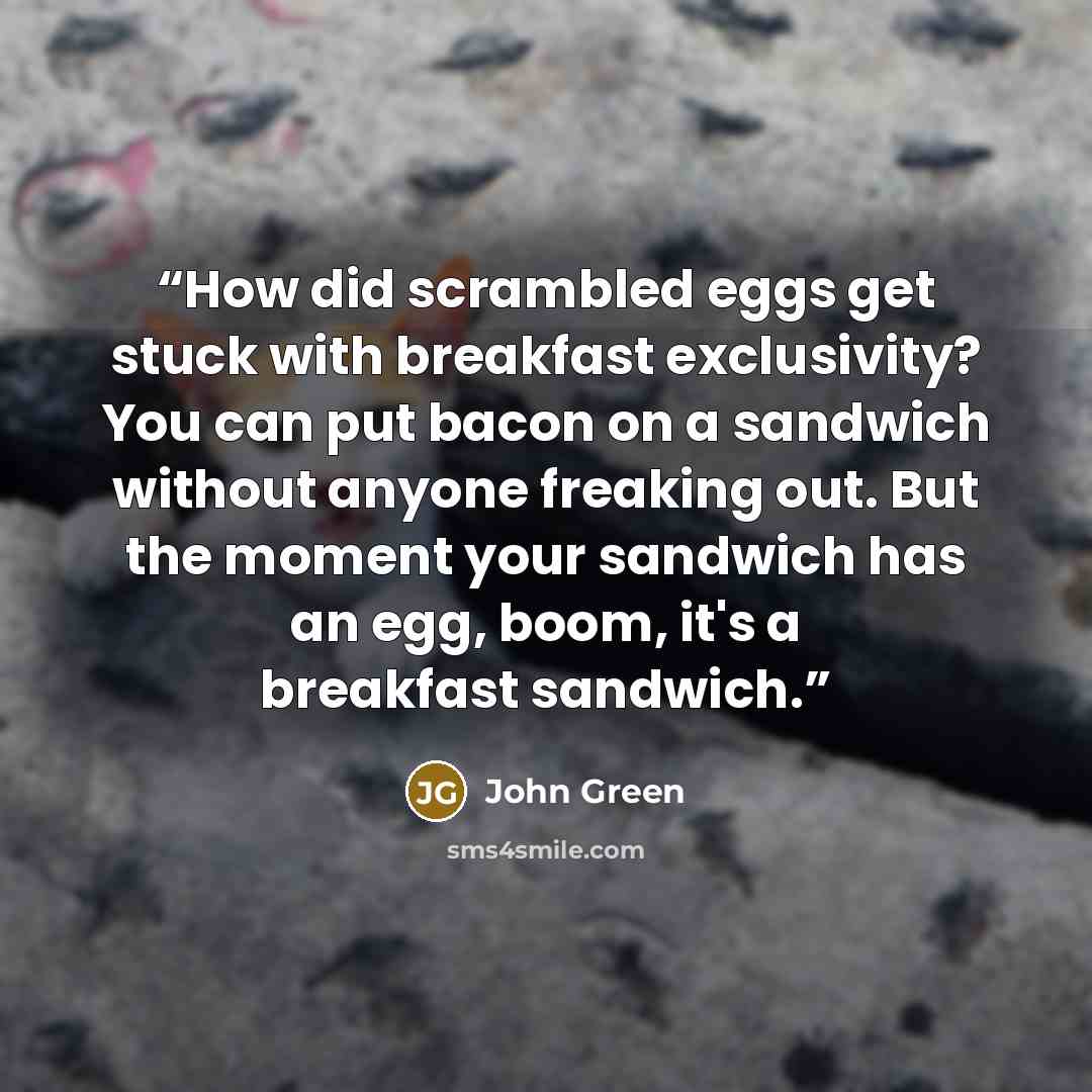 “How did scrambled eggs get stuck with breakfast exclusivity? You can put bacon on a sandwich without anyone freaking out. But the moment your sandwich has an egg, boom, it's a breakfast sandwich.” quote by John Green