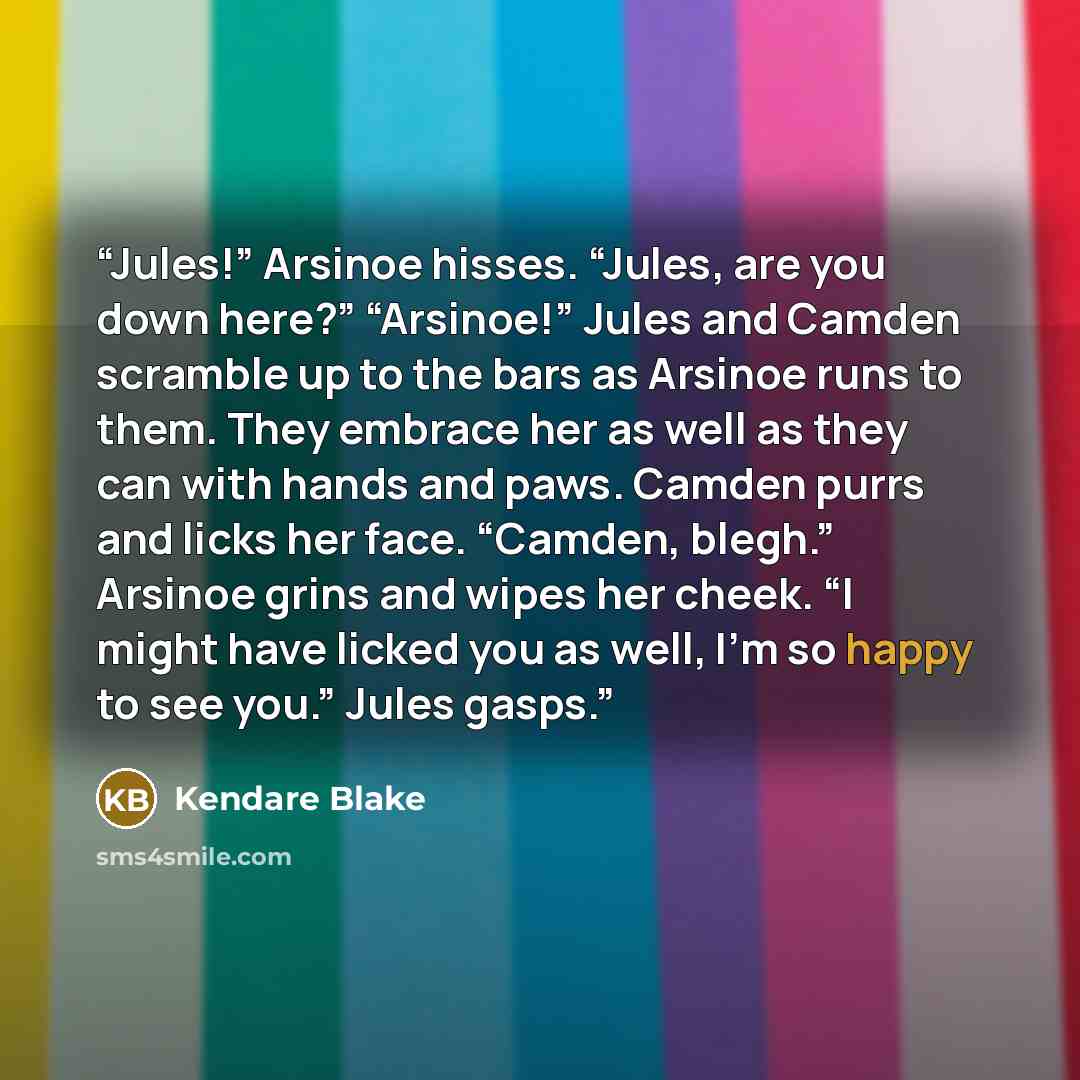“Jules!” Arsinoe hisses. “Jules, are you down here?” “Arsinoe!” Jules and Camden scramble up to the bars as Arsinoe runs to them. They embrace her as well as they can with hands and paws. Camden purrs and licks her face. “Camden, blegh.” Arsinoe grins and wipes her cheek. “I might have licked you…” quote by Kendare Blake