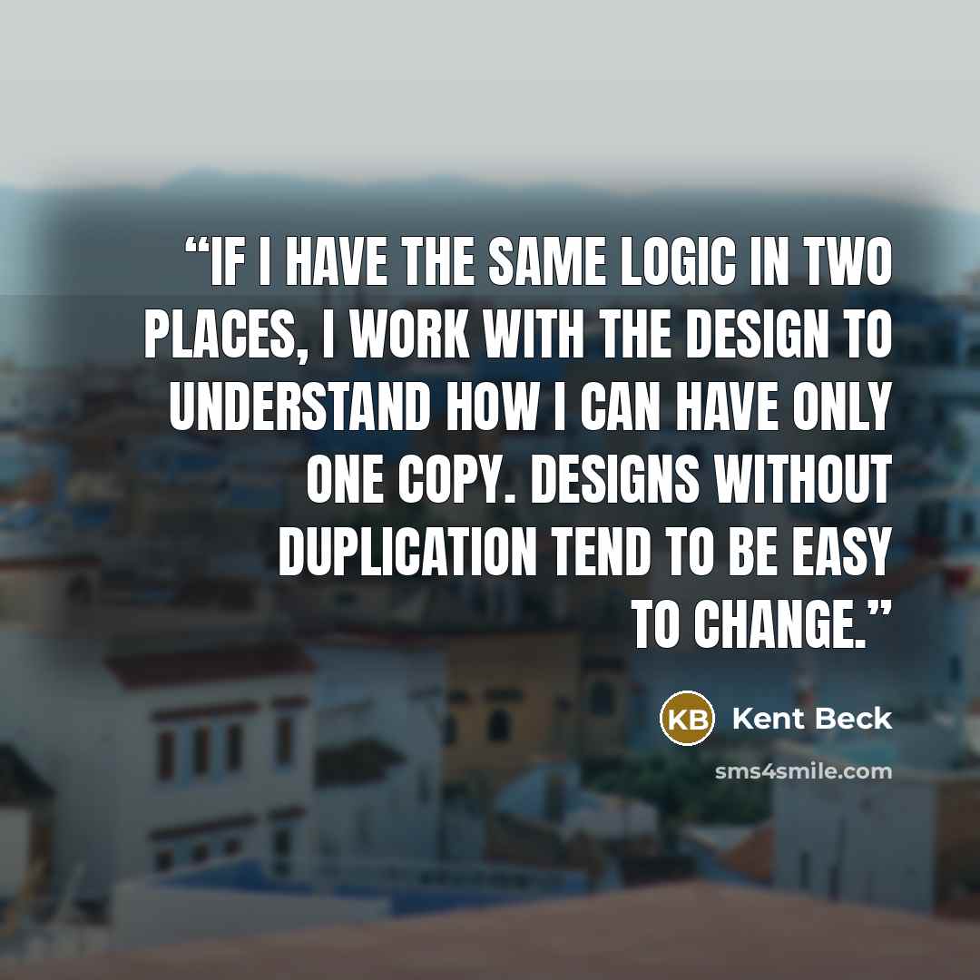 “If I have the same logic in two places, I work with the design to understand how I can have only one copy. Designs without duplication tend to be easy to change.” quote by Kent Beck