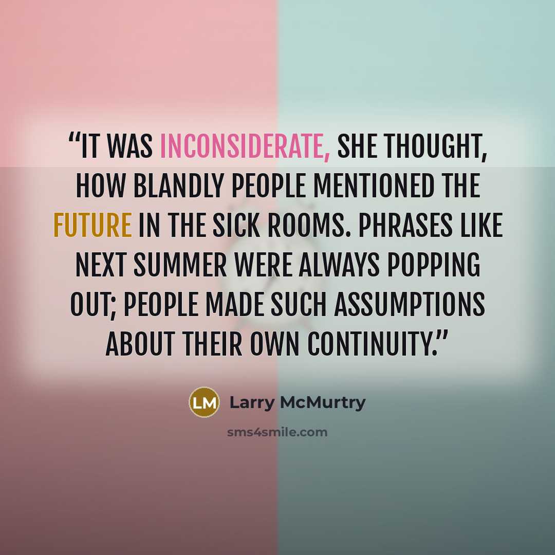 “It was inconsiderate, she thought, how blandly people mentioned the future in the sick rooms. Phrases like next summer were always popping out; people made such assumptions about their own continuity.” quote by Larry McMurtry