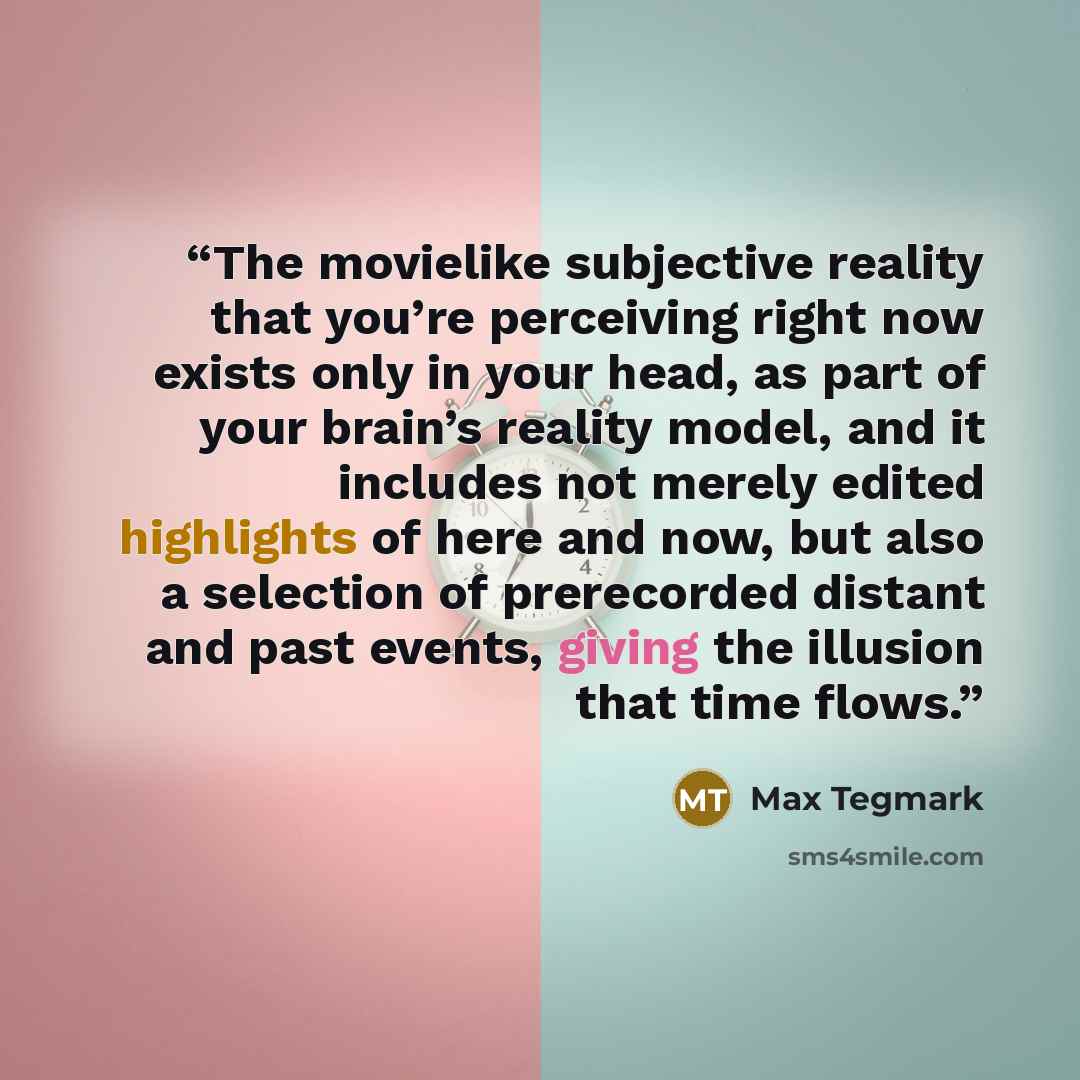 “The movielike subjective reality that you’re perceiving right now exists only in your head, as part of your brain’s reality model, and it includes not merely edited highlights of here and now, but also a selection of prerecorded distant and past events, giving the illusion that time flows.” quote by Max Tegmark
