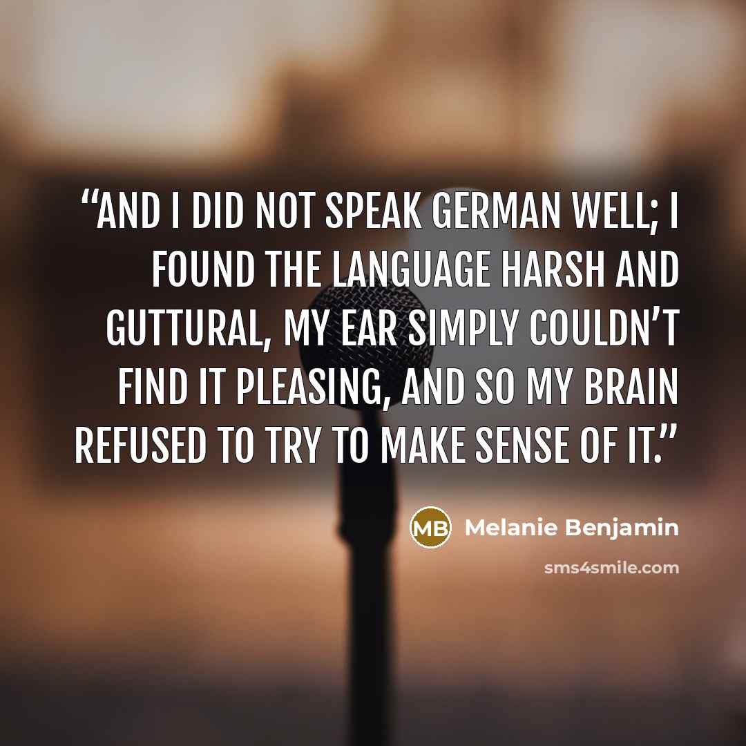 “And I did not speak German well; I found the language harsh and guttural, my ear simply couldn’t find it pleasing, and so my brain refused to try to make sense of it.” quote by Melanie Benjamin