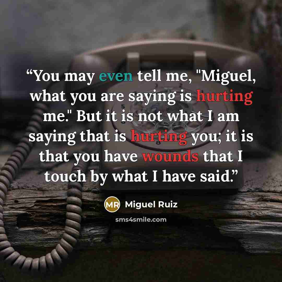 “You may even tell me, "Miguel, what you are saying is hurting me." But it is not what I am saying that is hurting you; it is that you have wounds that I touch by what I have said.” quote by Miguel Ruiz
