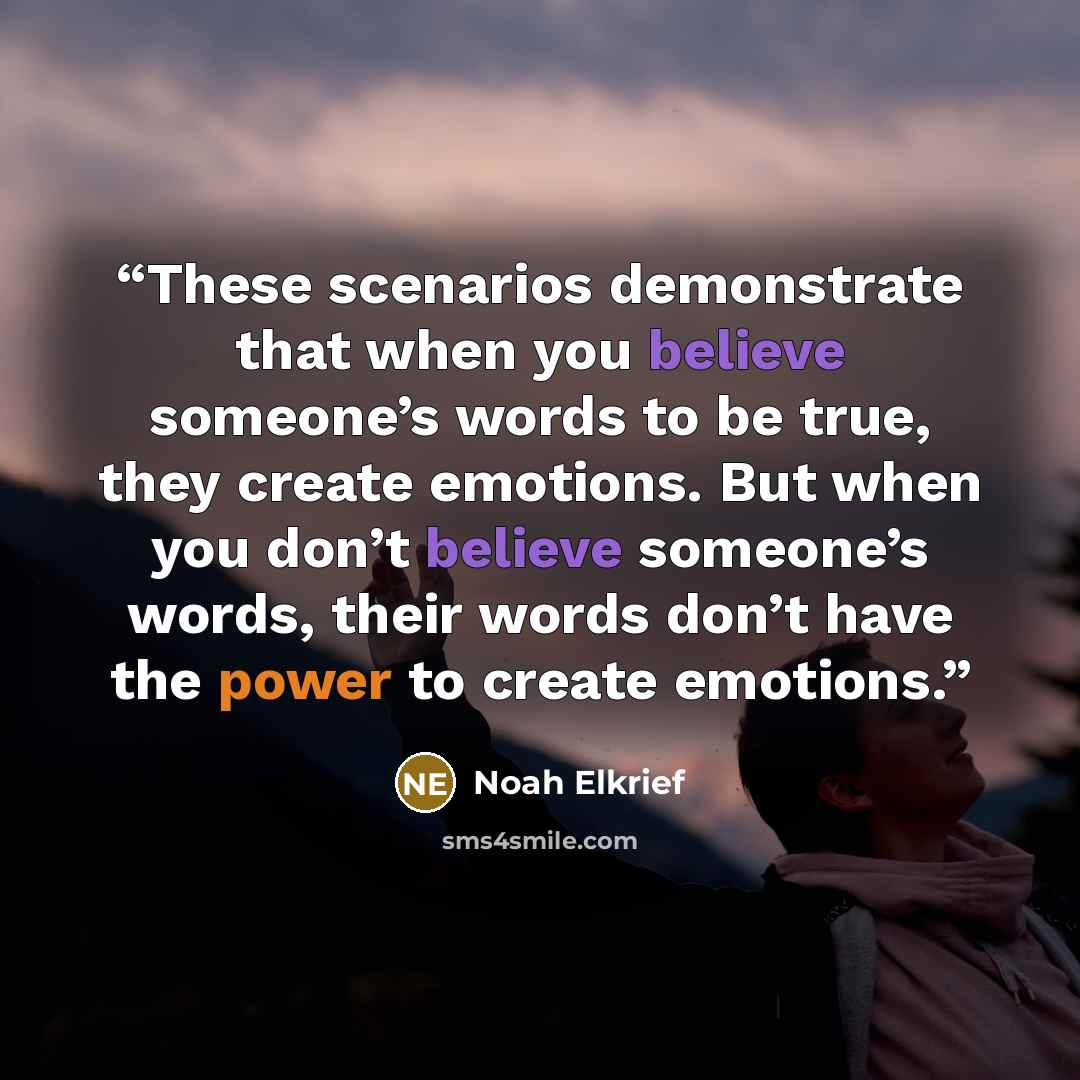 “These scenarios demonstrate that when you believe someone’s words to be true, they create emotions. But when you don’t believe someone’s words, their words don’t have the power to create emotions.” quote by Noah Elkrief