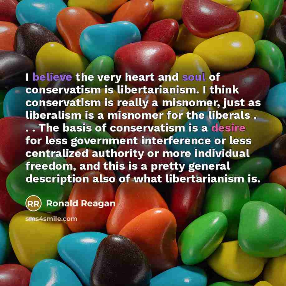 “I believe the very heart and soul of conservatism is libertarianism. I think conservatism is really a misnomer, just as liberalism is a misnomer for the liberals . . . The basis of conservatism is a desire for less government interference or less centralized authority or more individual freedom…” quote by Ronald Reagan
