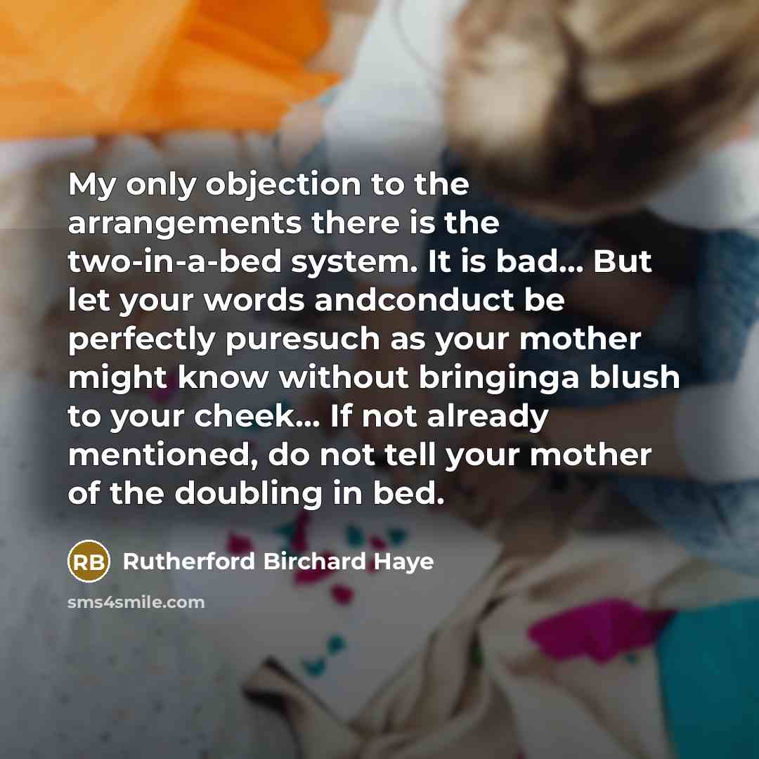 “My only objection to the arrangements there is the two-in-a-bed system. It is bad… But let your words andconduct be perfectly puresuch as your mother might know without bringinga blush to your cheek… If not already mentioned, do not tell your mother of the doubling in bed.” quote by Rutherford Birchard Haye