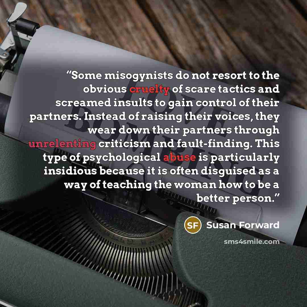 “Some misogynists do not resort to the obvious cruelty of scare tactics and screamed insults to gain control of their partners. Instead of raising their voices, they wear down their partners through unrelenting criticism and fault-finding. This type of psychological abuse is particularly insidious…” quote by Susan Forward