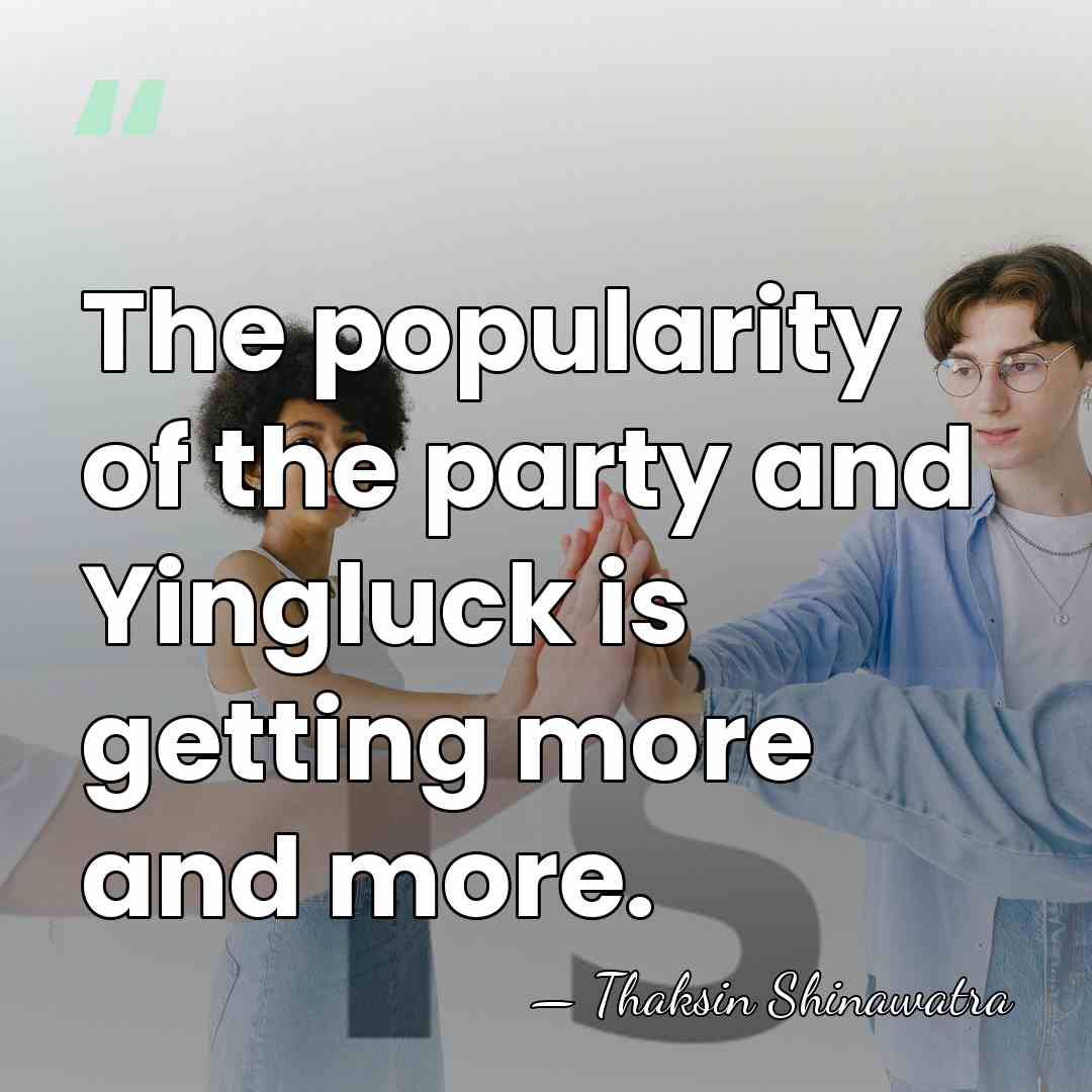 The popularity of the party and Yingluck is getting more and more. - Thaksin Shinawatra