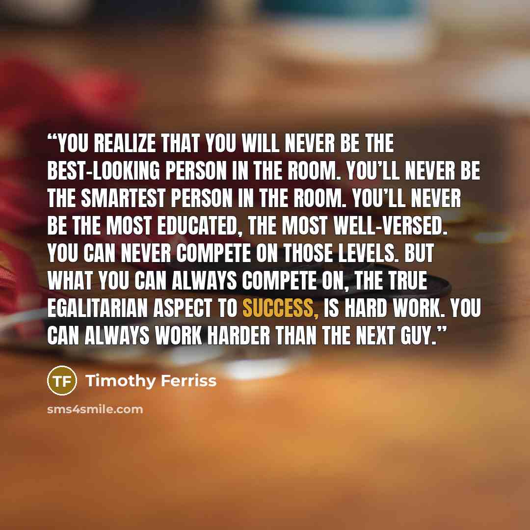 “You realize that you will never be the best-looking person in the room. You’ll never be the smartest person in the room. You’ll never be the most educated, the most well-versed. You can never compete on those levels. But what you can always compete on, the true egalitarian aspect to success, is…” quote by Timothy Ferriss