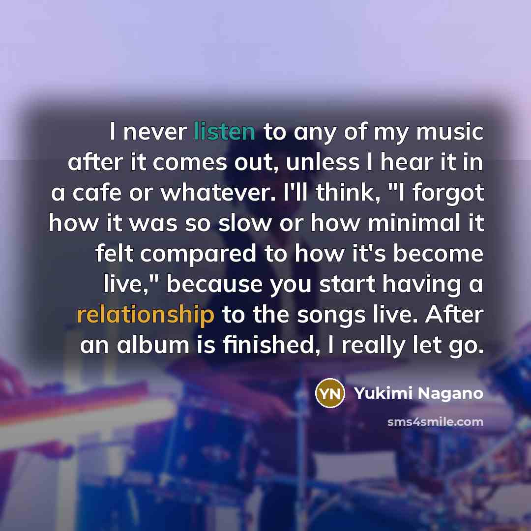 “I never listen to any of my music after it comes out, unless I hear it in a cafe or whatever. I'll think, "I forgot how it was so slow or how minimal it felt compared to how it's become live," because you start having a relationship to the songs live. After an album is finished, I really let go.” quote by Yukimi Nagano