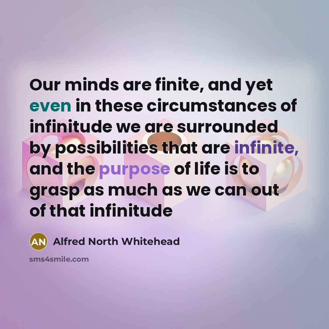 “Our minds are finite, and yet even in these circumstances of infinitude we are surrounded by possibilities that are infinite, and the purpose of life is to grasp as much as we can out of that infinitude” quote by Alfred North Whitehead