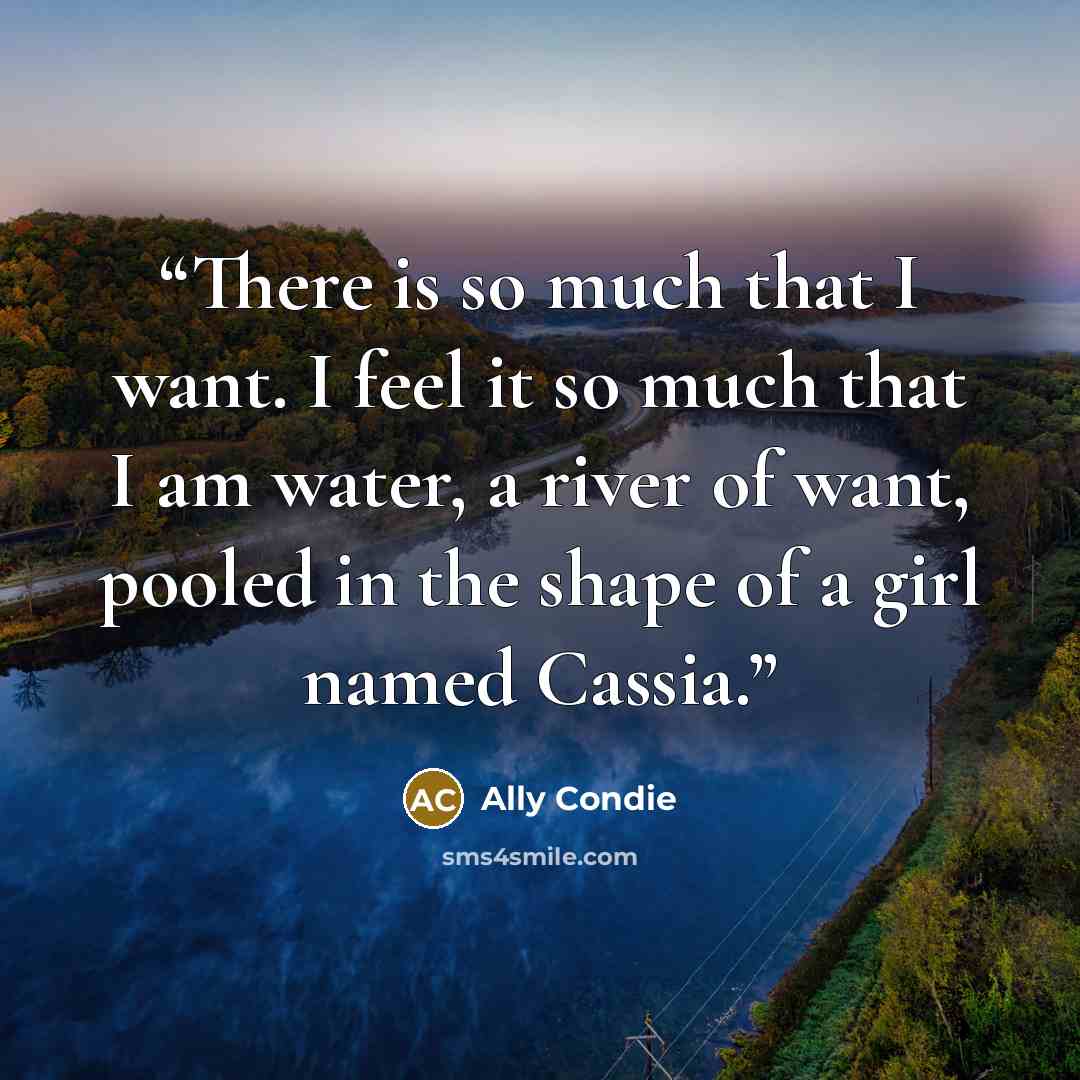 “There is so much that I want. I feel it so much that I am water, a river of want, pooled in the shape of a girl named Cassia.” quote by Ally Condie