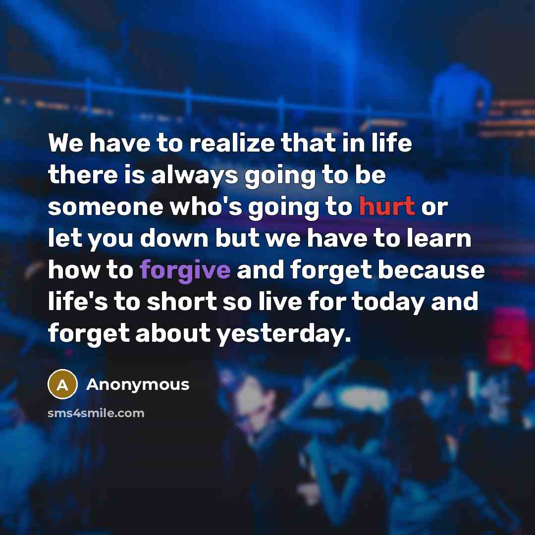 “We have to realize that in life there is always going to be someone who's going to hurt or let you down but we have to learn how to forgive and forget because life's to short so live for today and forget about yesterday.” quote by Anonymous
