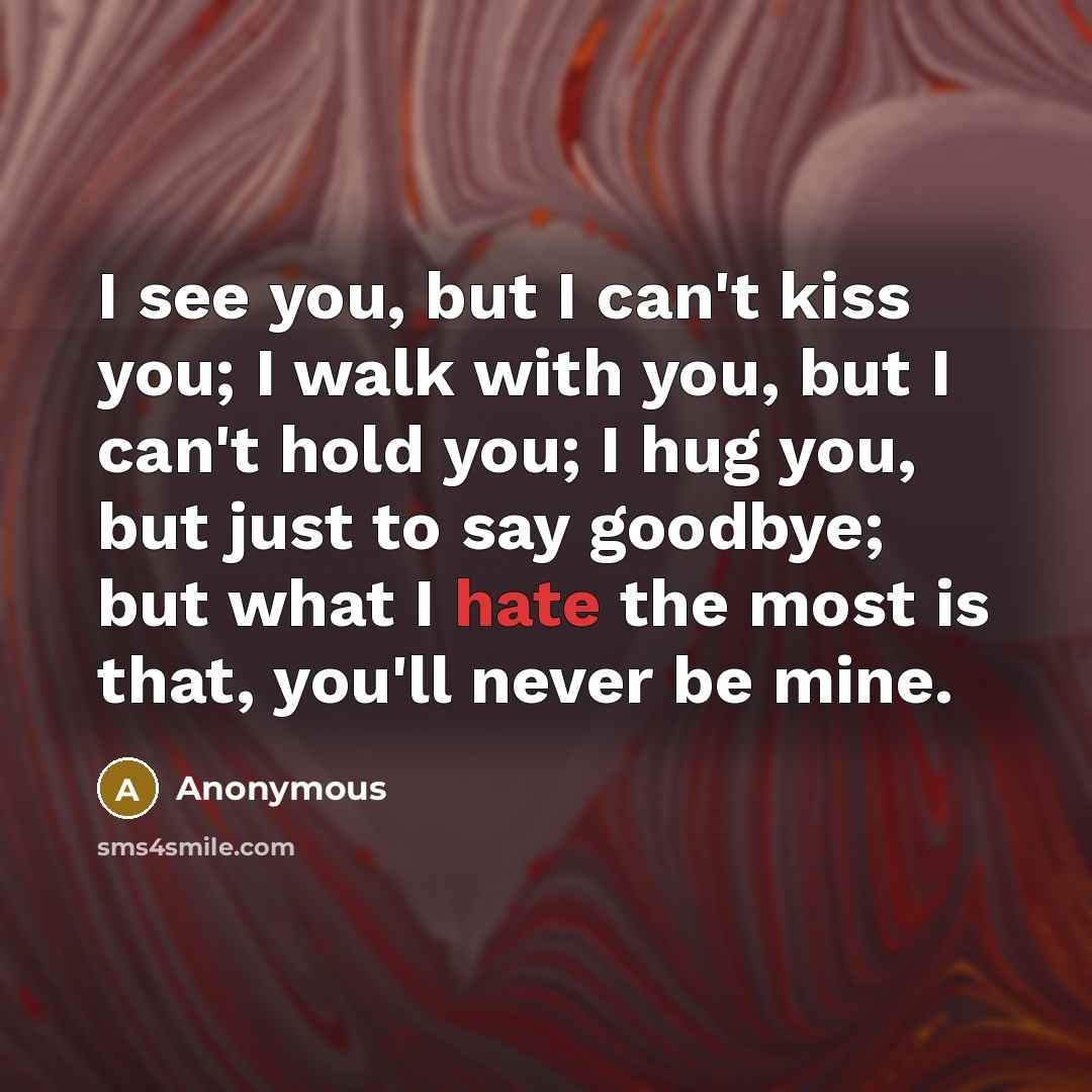 “I see you, but I can't kiss you; I walk with you, but I can't hold you; I hug you, but just to say goodbye; but what I hate the most is that, you'll never be mine.” quote by Anonymous