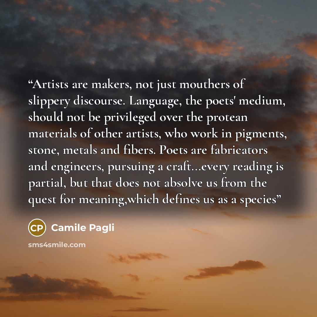 “Artists are makers, not just mouthers of slippery discourse. Language, the poets' medium, should not be privileged over the protean materials of other artists, who work in pigments, stone, metals and fibers. Poets are fabricators and engineers, pursuing a craft...every reading is partial, but that…” quote by Camile Pagli