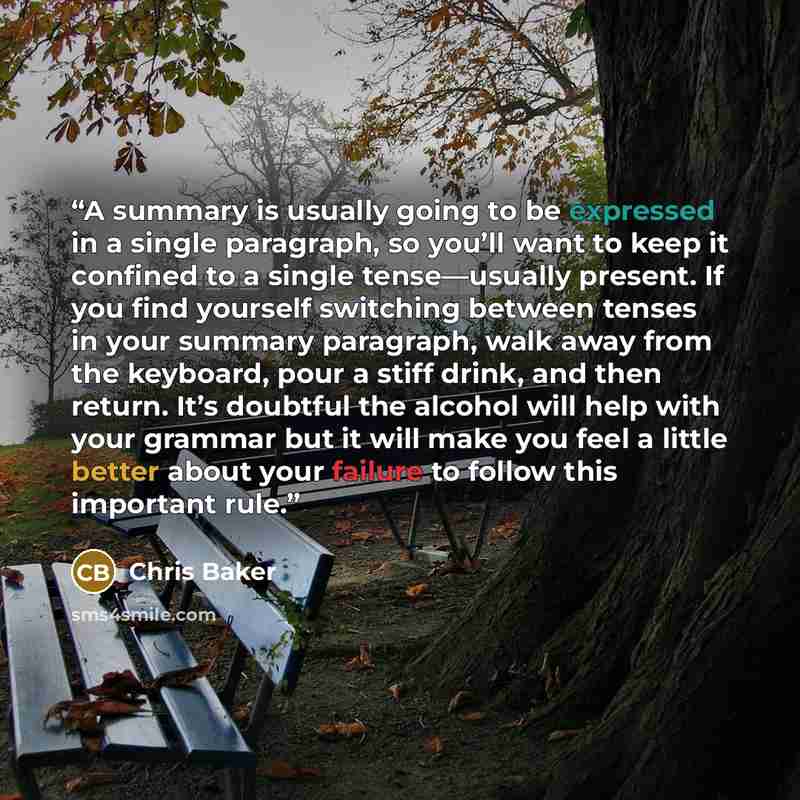 “A summary is usually going to be expressed in a single paragraph, so you’ll want to keep it confined to a single tense—usually present. If you find yourself switching between tenses in your summary paragraph, walk away from the keyboard, pour a stiff drink, and then return. It’s doubtful the…” quote by Chris Baker