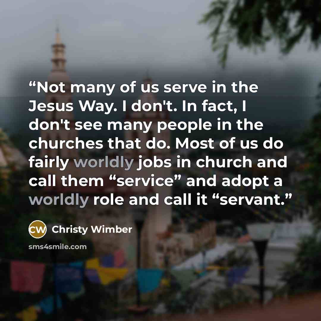 “Not many of us serve in the Jesus Way. I don't. In fact, I don't see many people in the churches that do. Most of us do fairly worldly jobs in church and call them “service” and adopt a worldly role and call it “servant.” quote by Christy Wimber