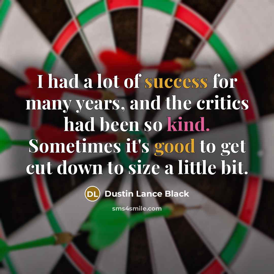 “I had a lot of success for many years, and the critics had been so kind. Sometimes it's good to get cut down to size a little bit.” quote by Dustin Lance Black