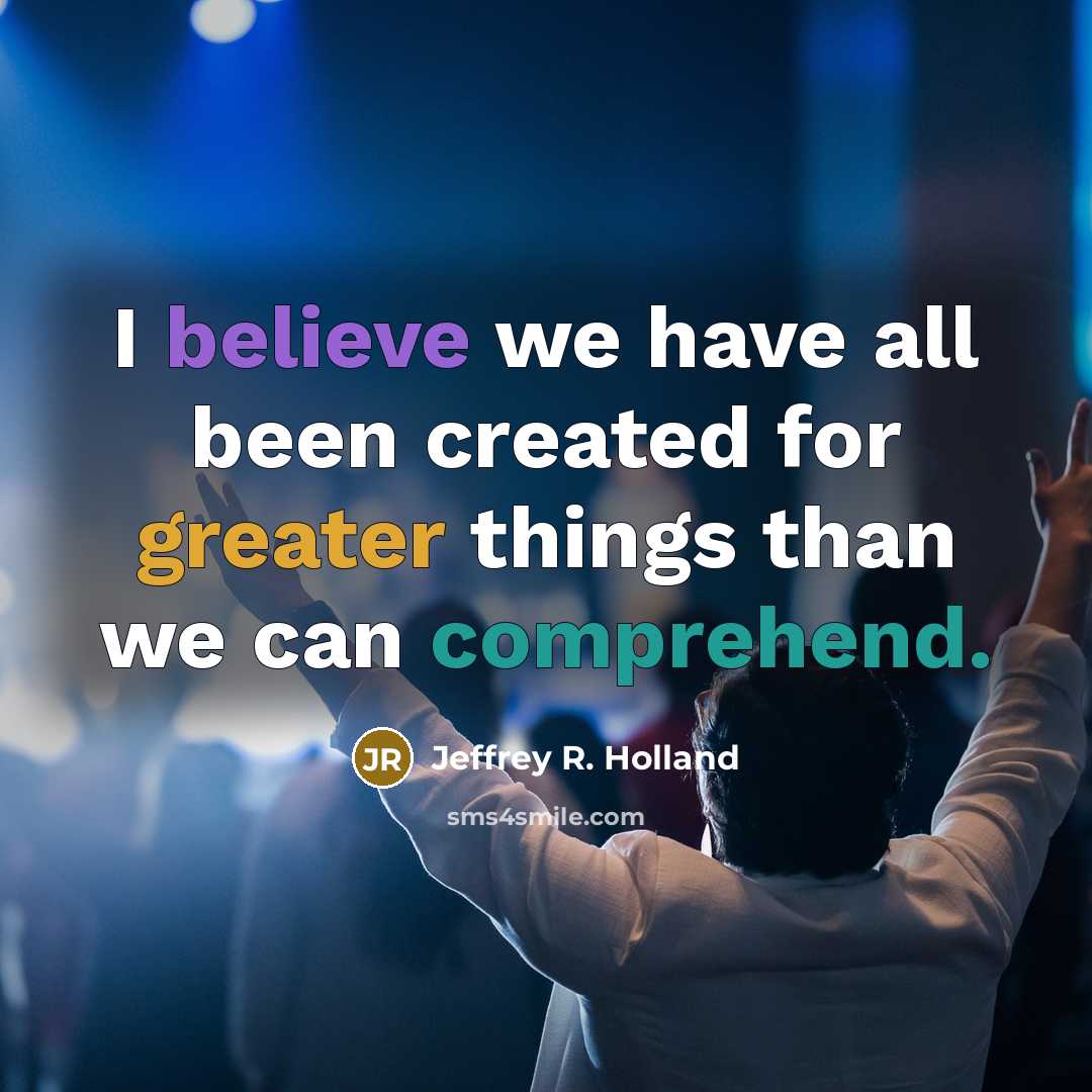 “I believe we have all been created for greater things…” quote by Jeffrey R. Holland