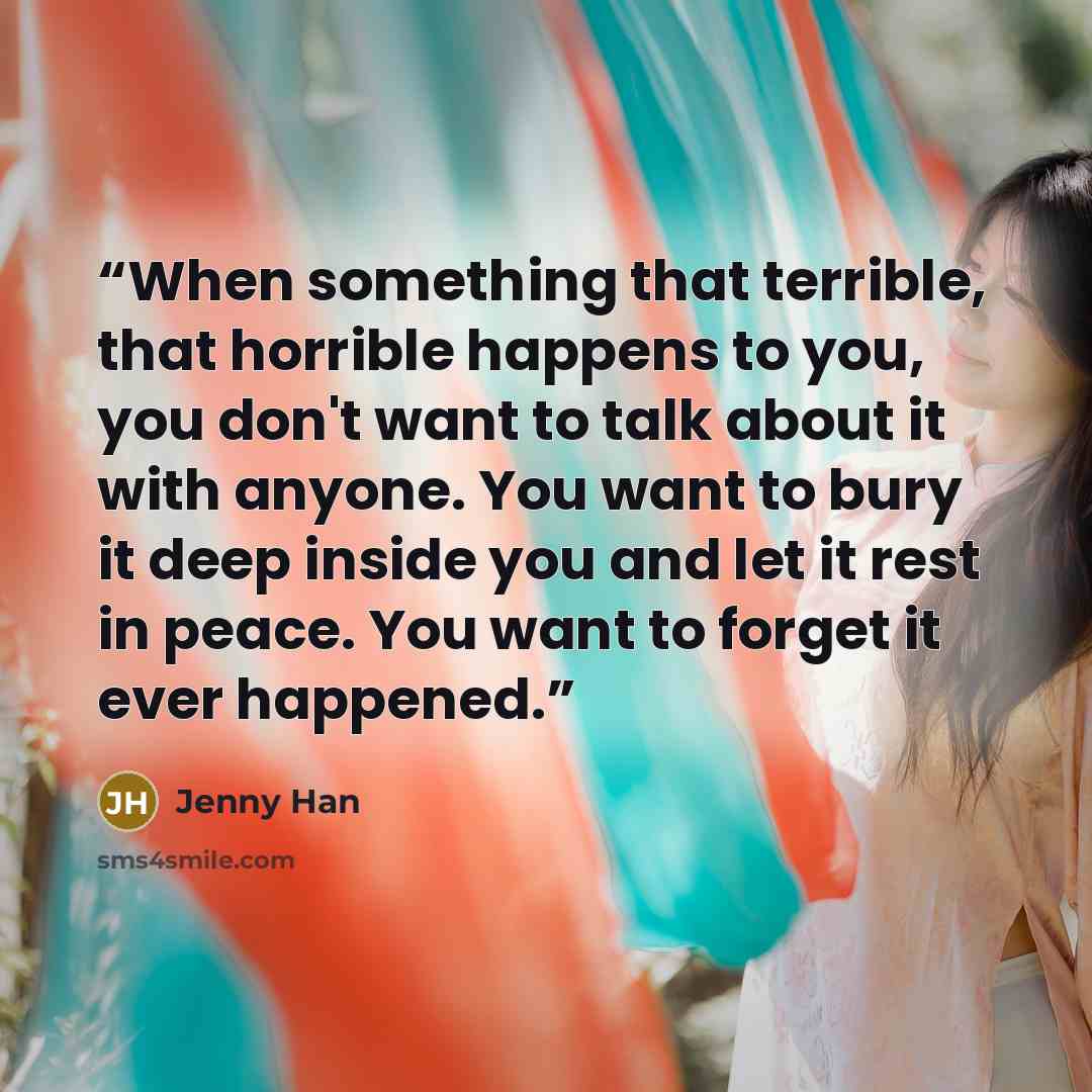 “When something that terrible, that horrible happens to you, you don't want to talk about it with anyone. You want to bury it deep inside you and let it rest in peace. You want to forget it ever happened.” quote by Jenny Han