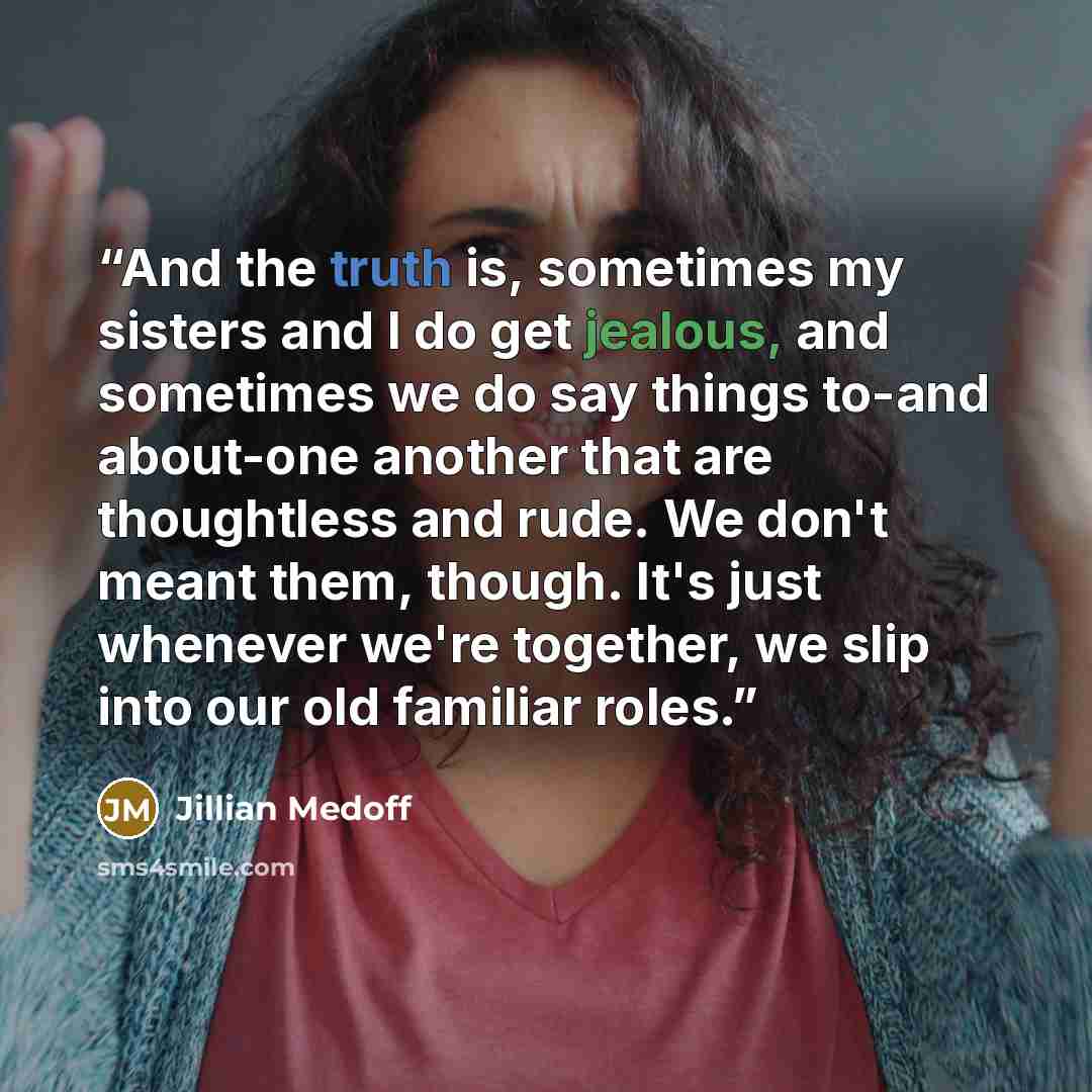 “And the truth is, sometimes my sisters and I do get jealous, and sometimes we do say things to-and about-one another that are thoughtless and rude. We don't meant them, though. It's just whenever we're together, we slip into our old familiar roles.” quote by Jillian Medoff
