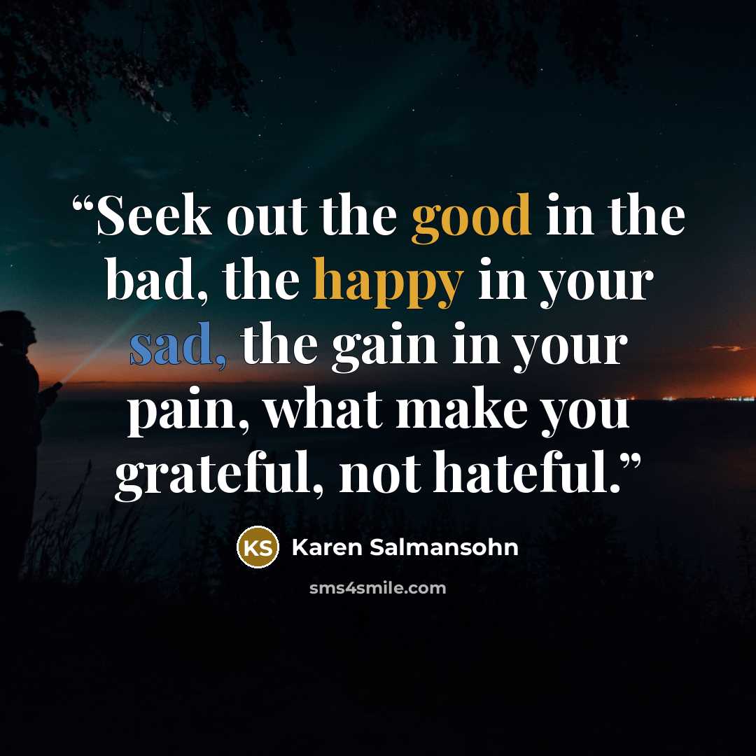 “Seek out the good in the bad, the happy in your sad, the gain in your pain, what make you grateful, not hateful.” quote by Karen Salmansohn