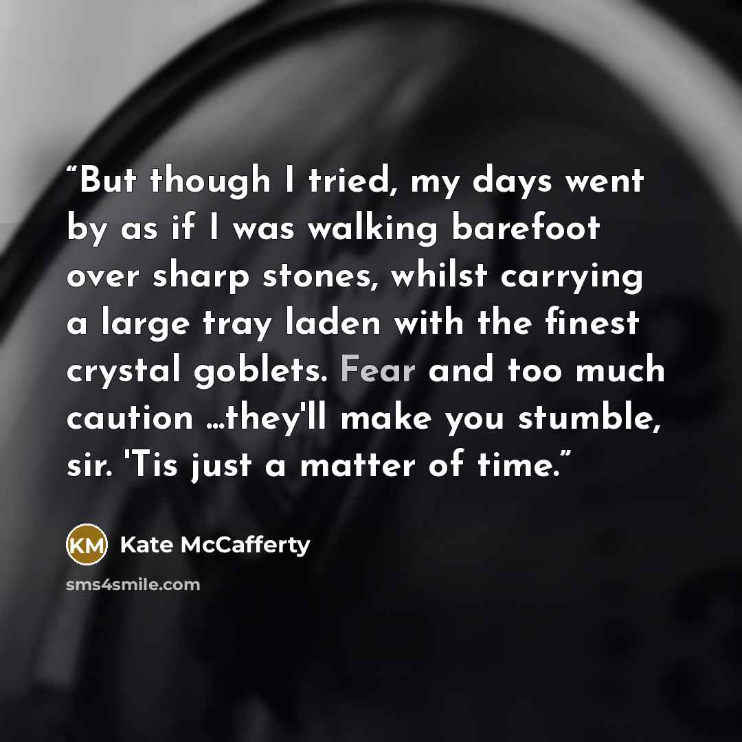 “But though I tried, my days went by as if I was walking barefoot over sharp stones, whilst carrying a large tray laden with the finest crystal goblets. Fear and too much caution ...they'll make you stumble, sir. 'Tis just a matter of time.” quote by Kate McCafferty