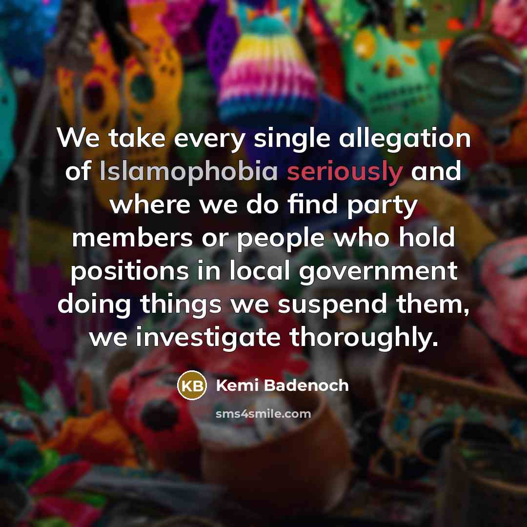 “We take every single allegation of Islamophobia seriously and where we do find party members or people who hold positions in local government doing things we suspend them, we investigate thoroughly.” quote by Kemi Badenoch