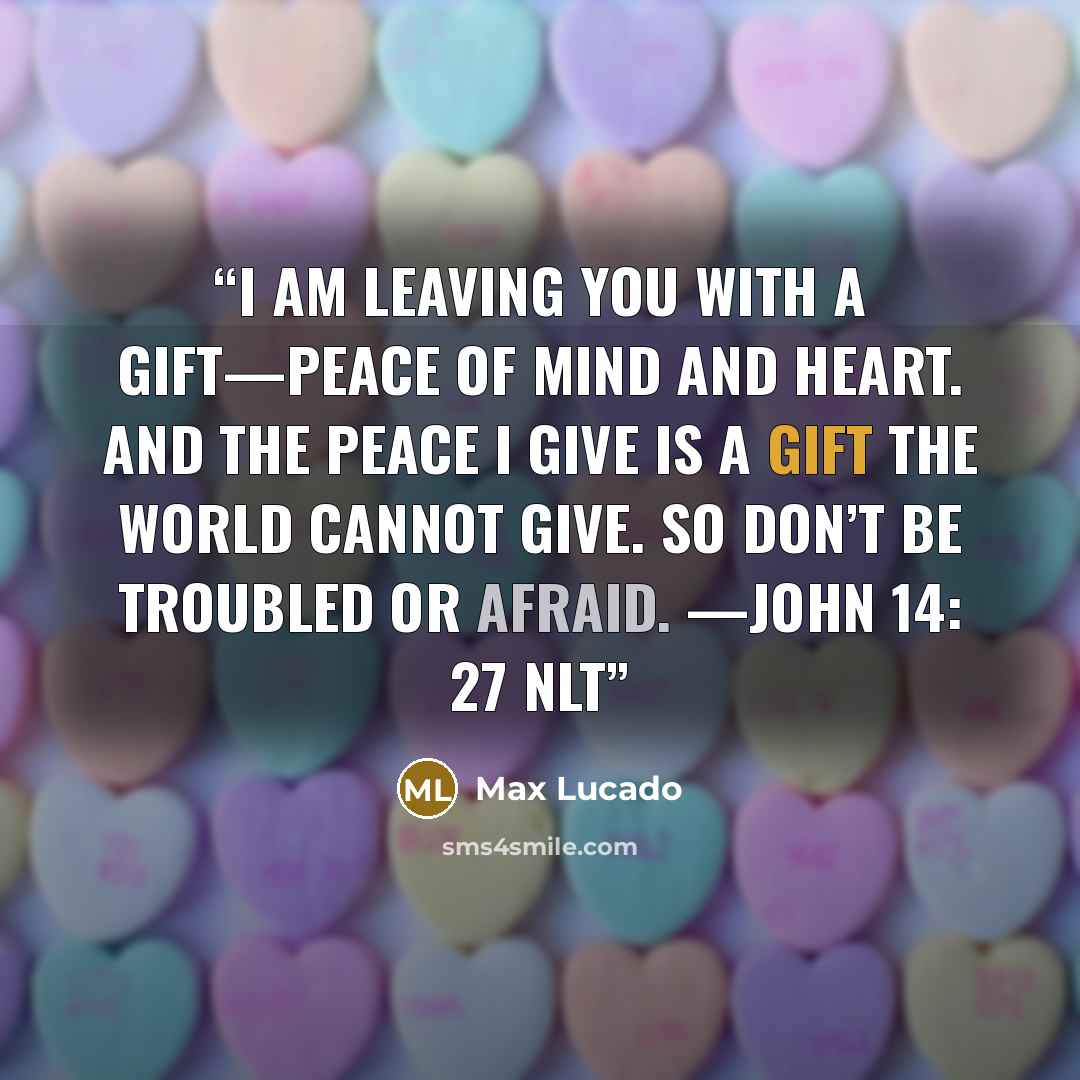 “I am leaving you with a gift—peace of mind and heart. And the peace I give is a gift the world cannot give. So don’t be troubled or afraid. —JOHN 14: 27 NLT” quote by Max Lucado