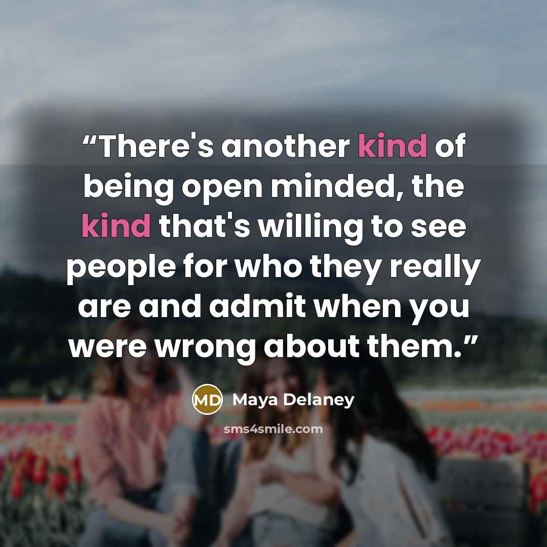“There's another kind of being open minded, the kind that's willing to see people for who they really are and admit when you were wrong about them.” quote by Maya Delaney