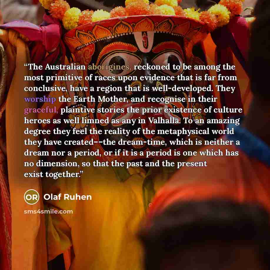 “The Australian aborigines, reckoned to be among the most primitive of races upon evidence that is far from conclusive, have a region that is well-developed. They worship the Earth Mother, and recognise in their graceful, plaintive stories the prior existence of culture heroes as well limned as any…” quote by Olaf Ruhen