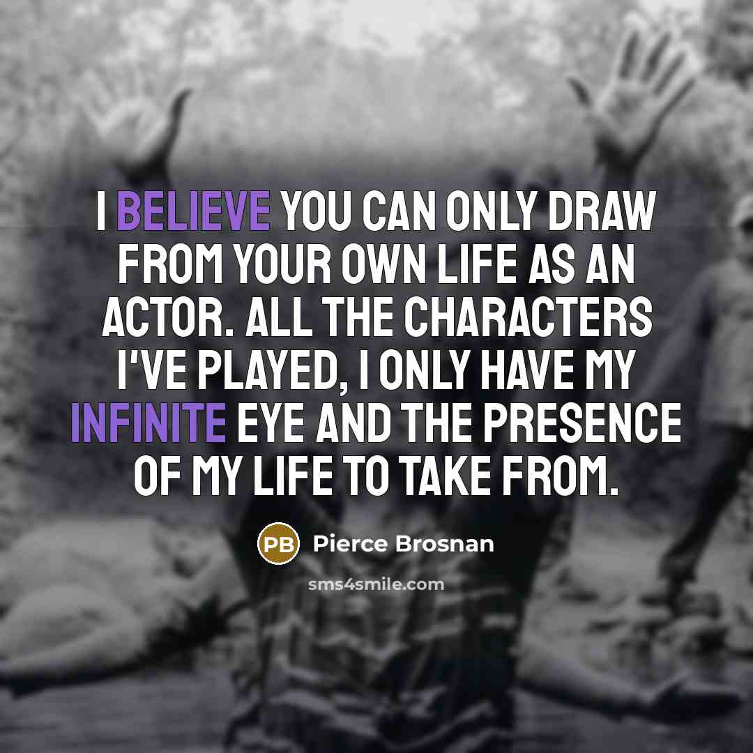 “I believe you can only draw from your own life as an actor. All the characters I've played, I only have my infinite eye and the presence of my life to take from.” quote by Pierce Brosnan