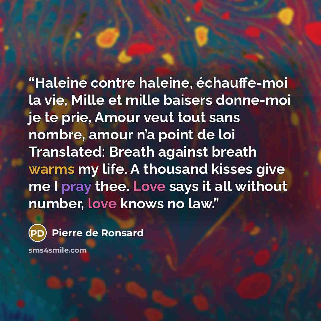 “Haleine contre haleine, échauffe-moi la vie, Mille et mille baisers donne-moi je te prie, Amour veut tout sans nombre, amour n’a point de loi Translated: Breath against breath warms my life. A thousand kisses give me I pray thee. Love says it all without number, love knows no law.” quote by Pierre de Ronsard