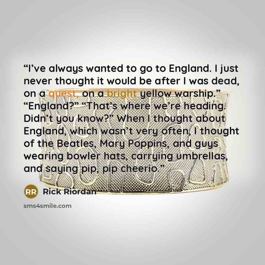 “I’ve always wanted to go to England. I just never thought it would be after I was dead, on a quest, on a bright yellow warship.” “England?” “That’s where we’re heading. Didn’t you know?” When I thought about England, which wasn’t very often, I thought of the Beatles, Mary Poppins, and guys wearing…” quote by Rick Riordan