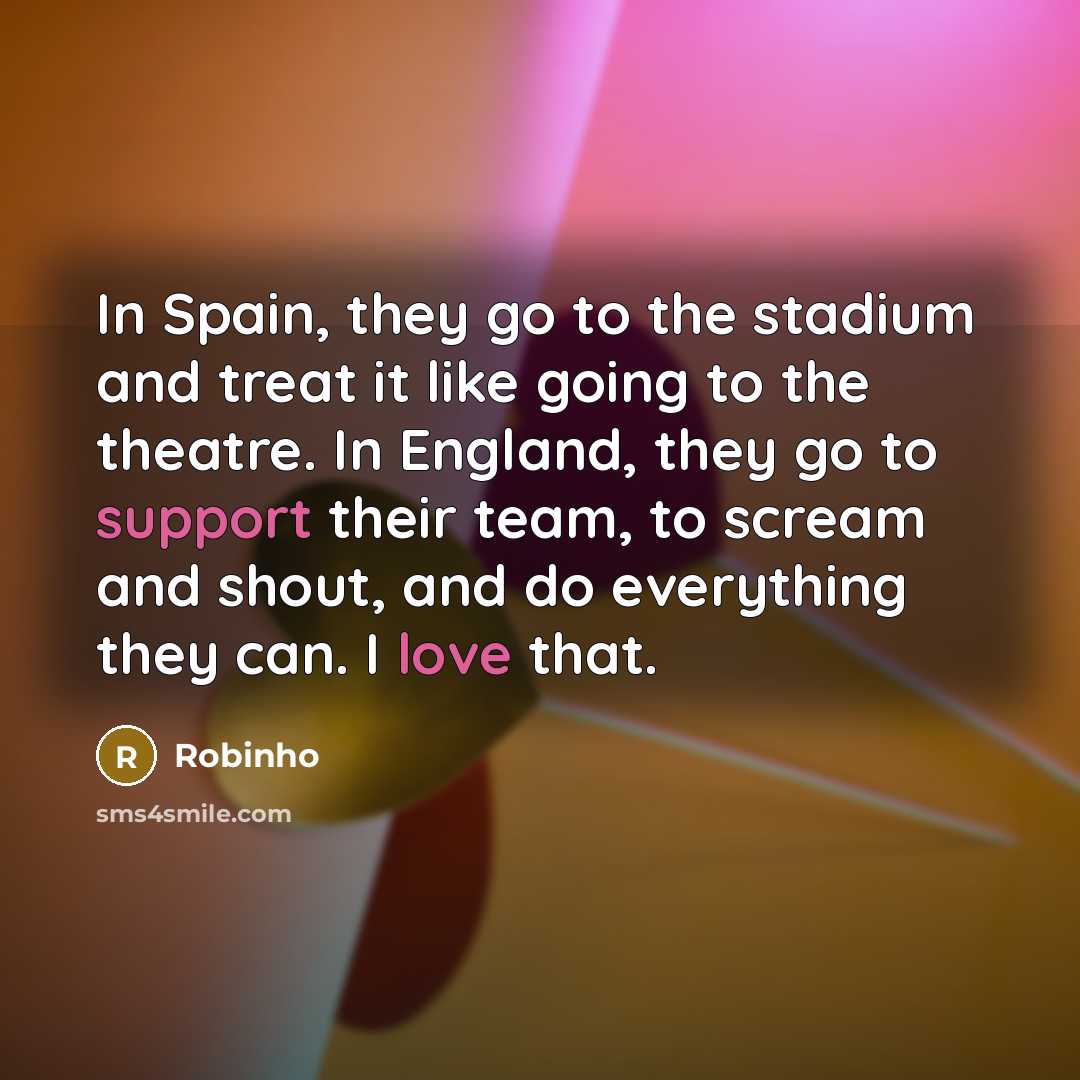 “In Spain, they go to the stadium and treat it like going to the theatre. In England, they go to support their team, to scream and shout, and do everything they can. I love that.” quote by Robinho
