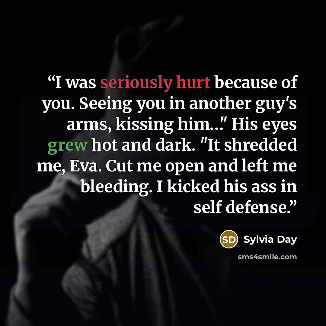 “I was seriously hurt because of you. Seeing you in another guy's arms, kissing him…" His eyes grew hot and dark. "It shredded me, Eva. Cut me open and left me bleeding. I kicked his ass in self defense.” quote by Sylvia Day