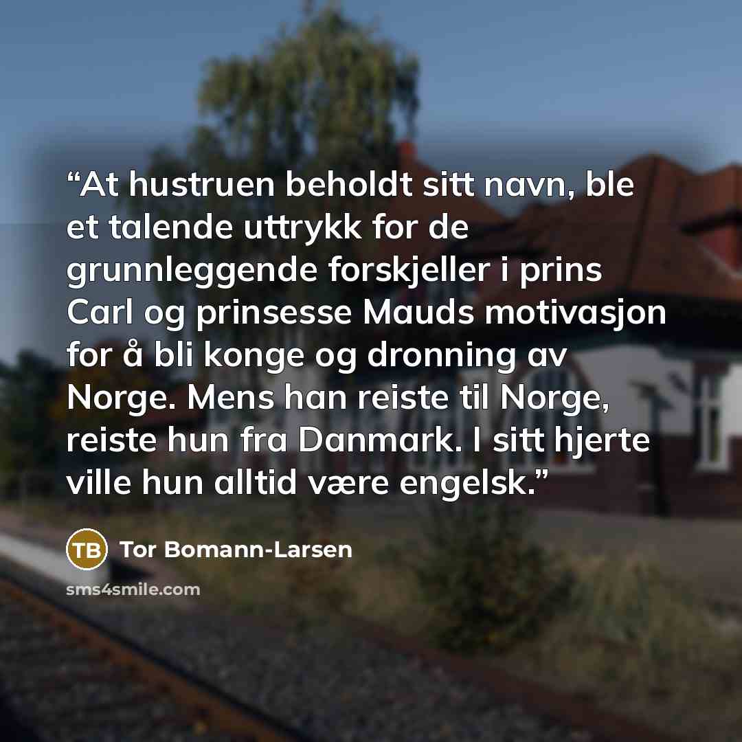 “At hustruen beholdt sitt navn, ble et talende uttrykk for de grunnleggende forskjeller i prins Carl og prinsesse Mauds motivasjon for å bli konge og dronning av Norge. Mens han reiste til Norge, reiste hun fra Danmark. I sitt hjerte ville hun alltid være engelsk.” quote by Tor Bomann-Larsen