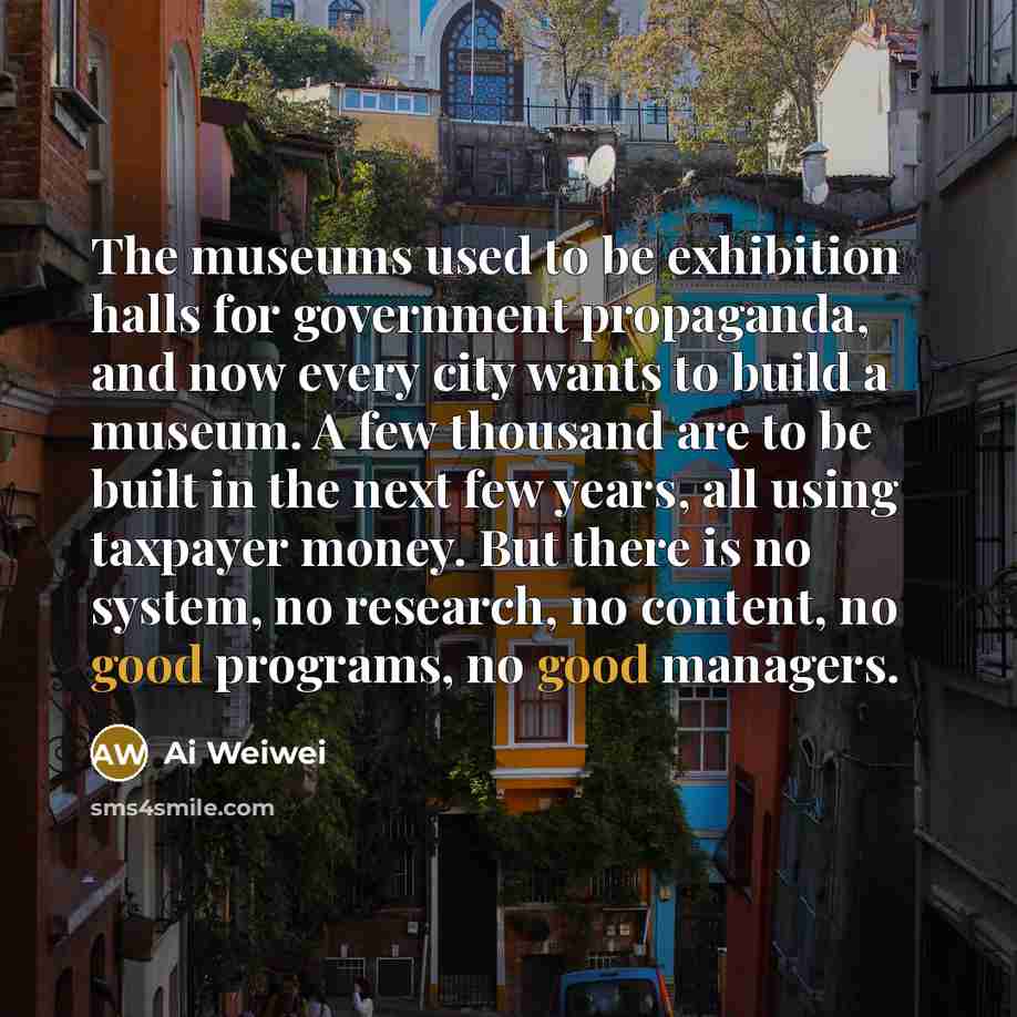 “The museums used to be exhibition halls for government propaganda, and now every city wants to build a museum. A few thousand are to be built in the next few years, all using taxpayer money. But there is no system, no research, no content, no good programs, no good managers.” quote by Ai Weiwei