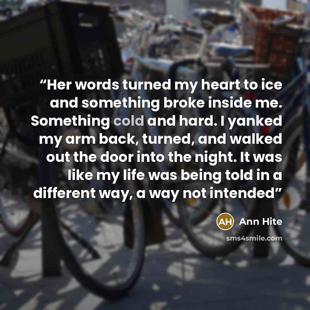 “Her words turned my heart to ice and something broke inside me. Something cold and hard. I yanked my arm back, turned, and walked out the door into the night. It was like my life was being told in a different way, a way not intended” quote by Ann Hite