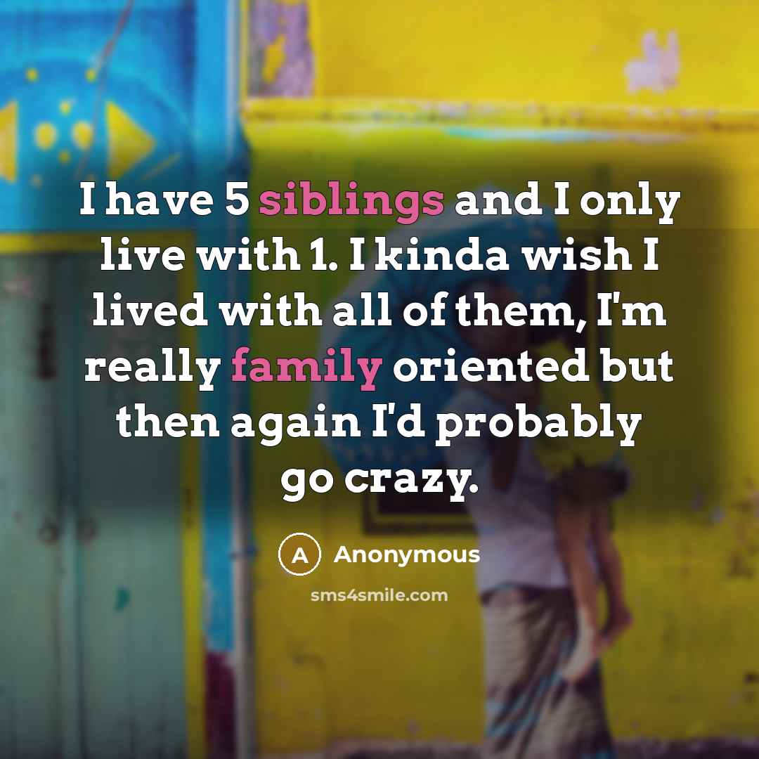 “I have 5 siblings and I only live with 1. I kinda wish I lived with all of them, I'm really family oriented but then again I'd probably go crazy.” quote by Anonymous