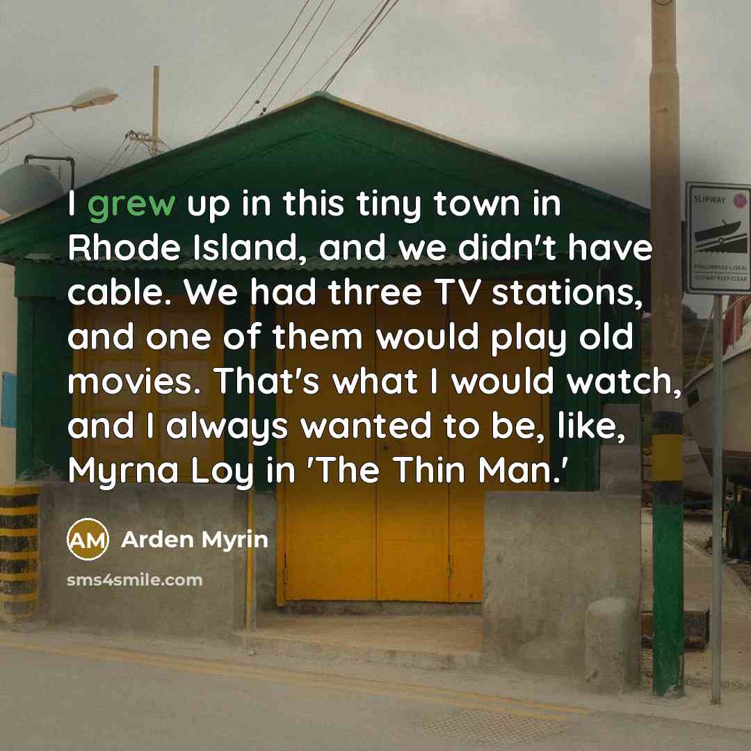 “I grew up in this tiny town in Rhode Island, and we didn't have cable. We had three TV stations, and one of them would play old movies. That's what I would watch, and I always wanted to be, like, Myrna Loy in 'The Thin Man.'” quote by Arden Myrin
